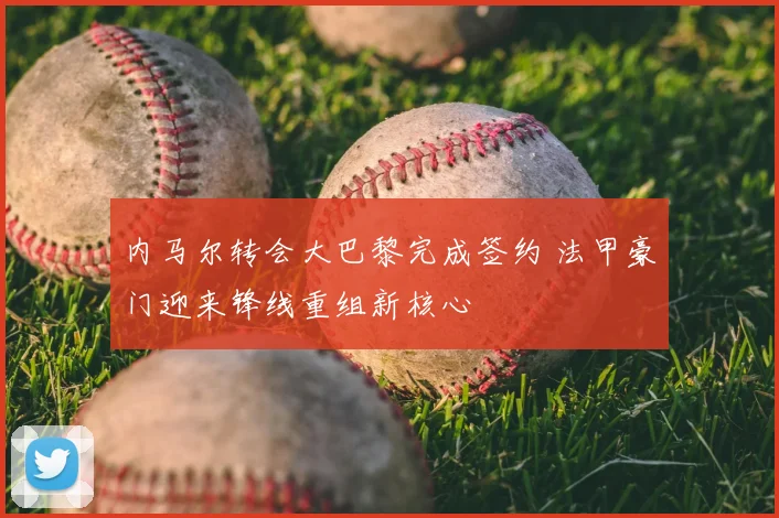 内马尔转会大巴黎完成签约 法甲豪门迎来锋线重组新核心
