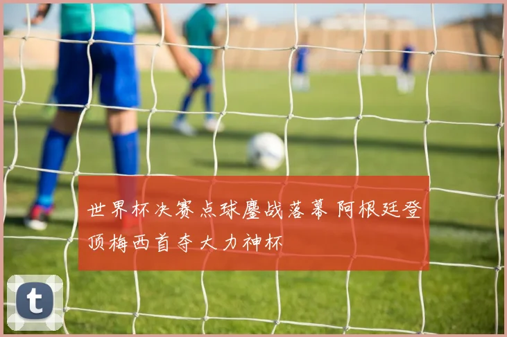 世界杯决赛点球鏖战落幕 阿根廷登顶梅西首夺大力神杯
