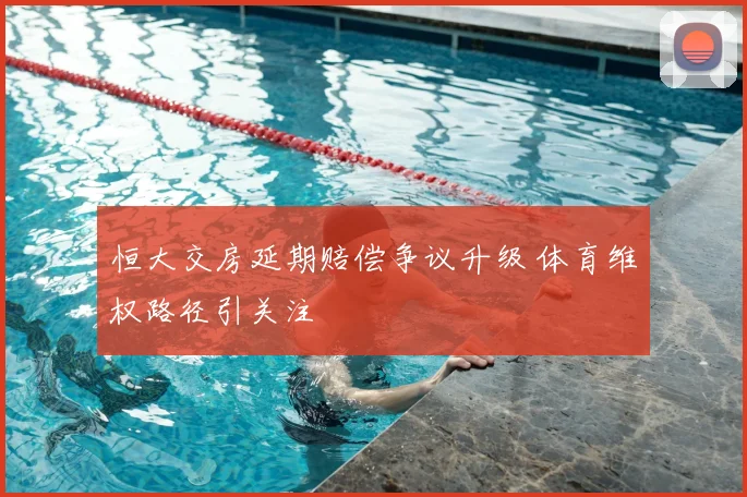 恒大交房延期赔偿争议升级 体育维权路径引关注