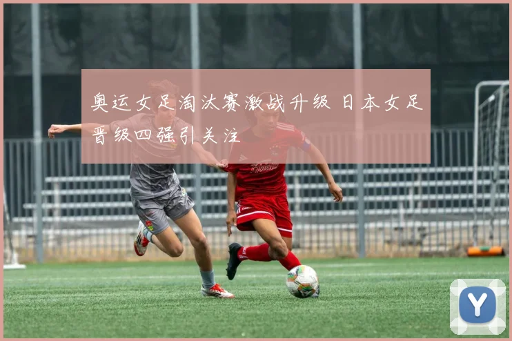 奥运女足淘汰赛激战升级 日本女足晋级四强引关注