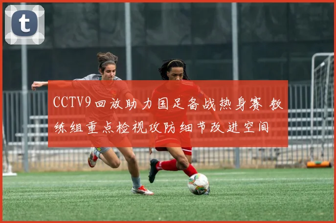 CCTV9回放助力国足备战热身赛 教练组重点检视攻防细节改进空间