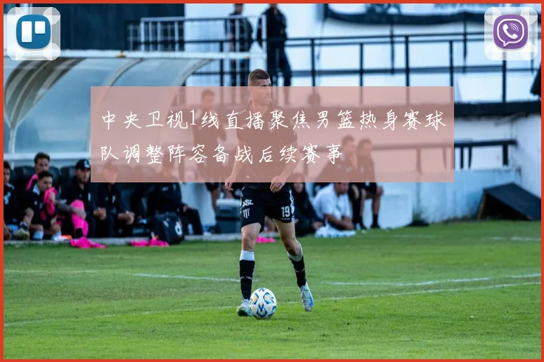 中央卫视1线直播聚焦男篮热身赛球队调整阵容备战后续赛事
