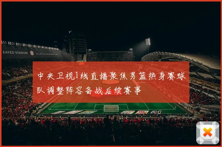 中央卫视1线直播聚焦男篮热身赛球队调整阵容备战后续赛事