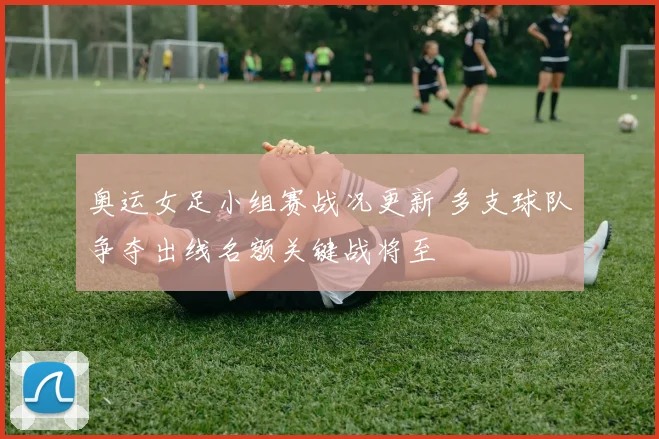 奥运女足小组赛战况更新 多支球队争夺出线名额关键战将至