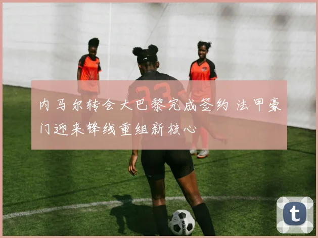 内马尔转会大巴黎完成签约 法甲豪门迎来锋线重组新核心